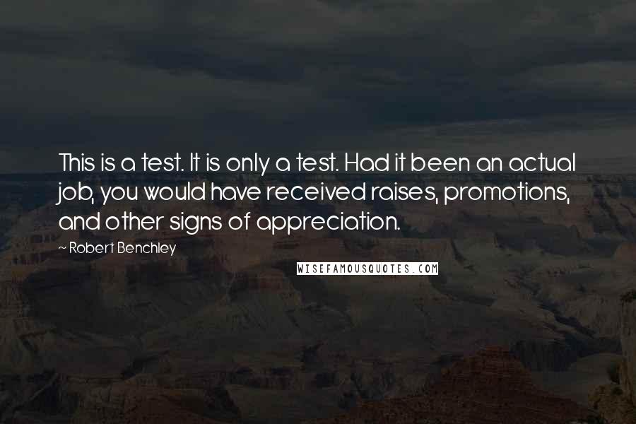 Robert Benchley Quotes: This is a test. It is only a test. Had it been an actual job, you would have received raises, promotions, and other signs of appreciation.