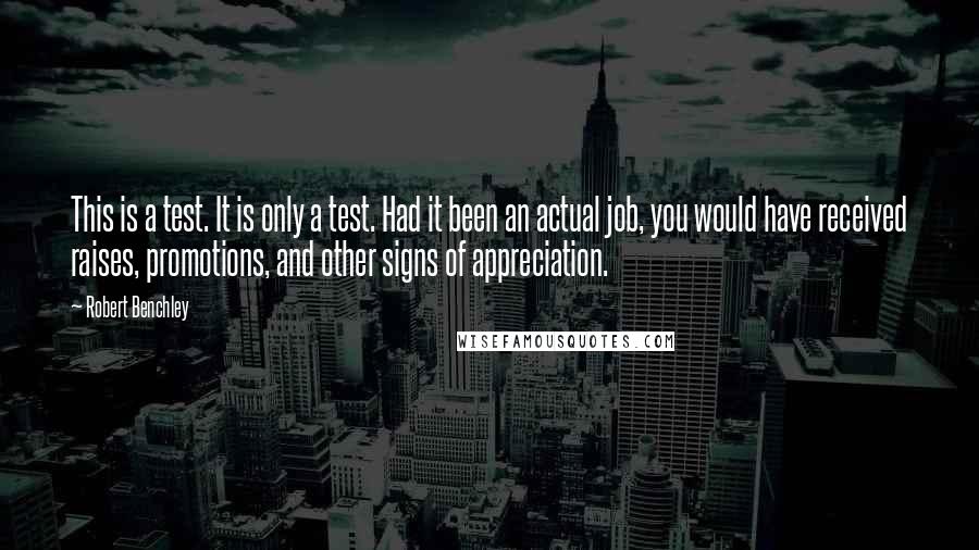 Robert Benchley Quotes: This is a test. It is only a test. Had it been an actual job, you would have received raises, promotions, and other signs of appreciation.