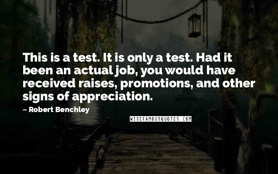 Robert Benchley Quotes: This is a test. It is only a test. Had it been an actual job, you would have received raises, promotions, and other signs of appreciation.