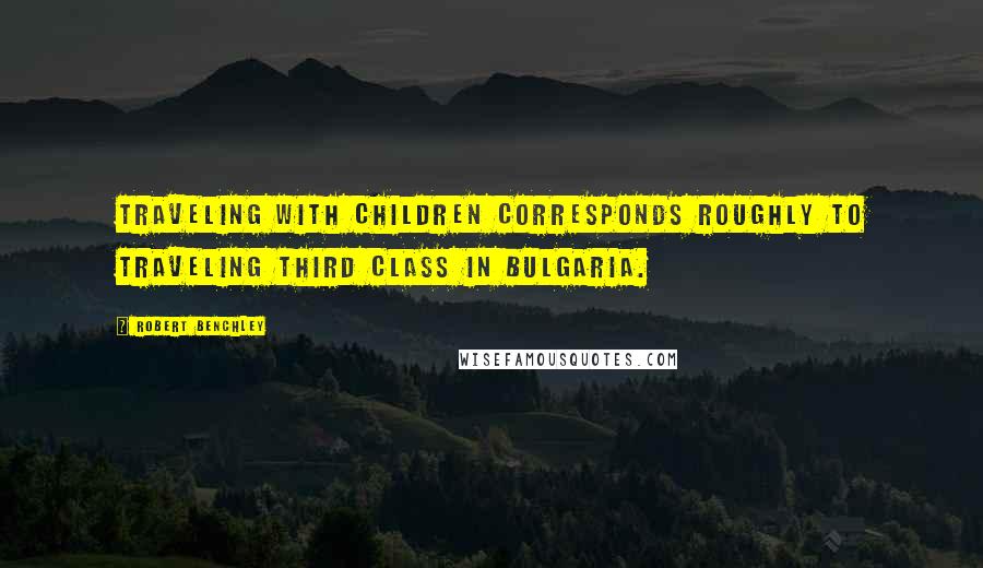 Robert Benchley Quotes: Traveling with children corresponds roughly to traveling third class in Bulgaria.