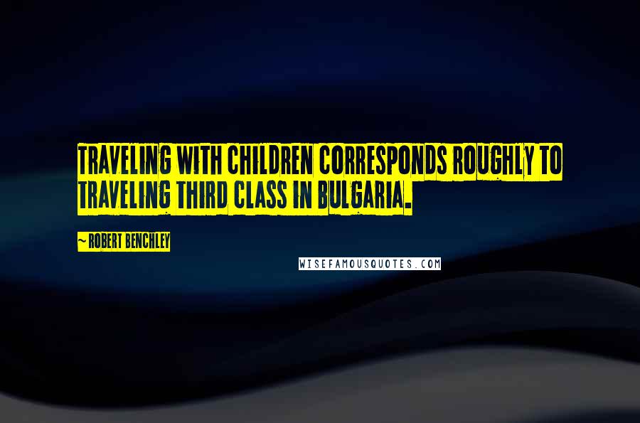 Robert Benchley Quotes: Traveling with children corresponds roughly to traveling third class in Bulgaria.