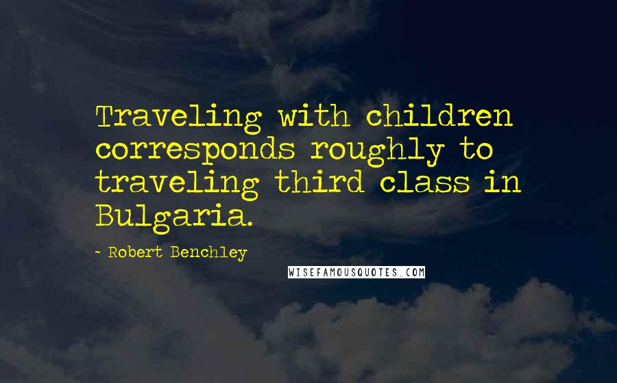 Robert Benchley Quotes: Traveling with children corresponds roughly to traveling third class in Bulgaria.