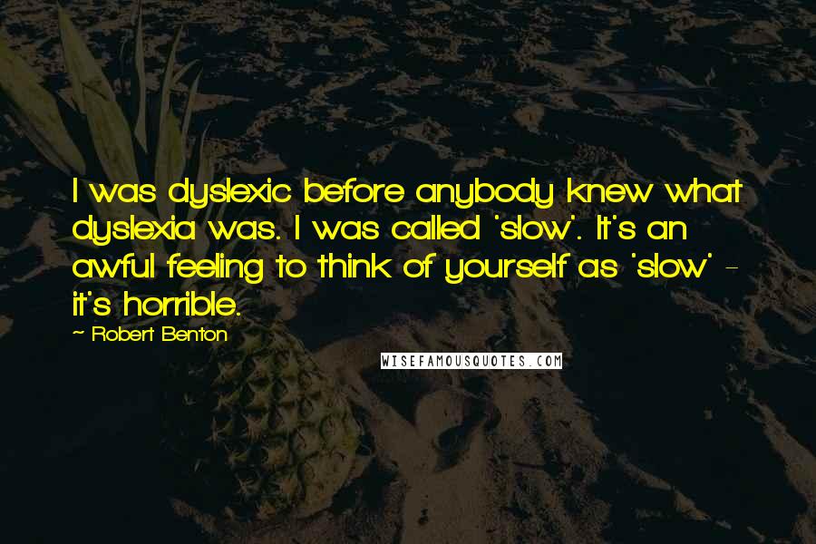 Robert Benton Quotes: I was dyslexic before anybody knew what dyslexia was. I was called 'slow'. It's an awful feeling to think of yourself as 'slow' - it's horrible.