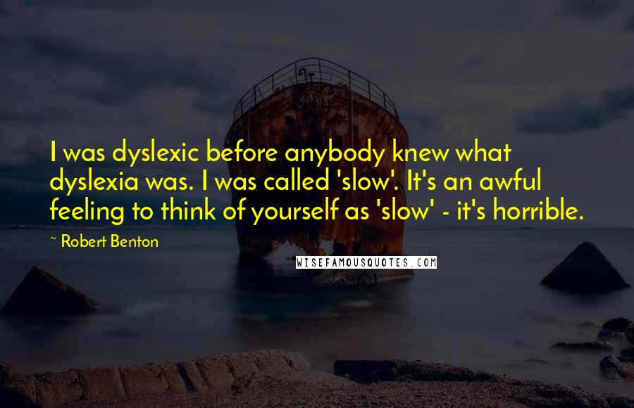 Robert Benton Quotes: I was dyslexic before anybody knew what dyslexia was. I was called 'slow'. It's an awful feeling to think of yourself as 'slow' - it's horrible.