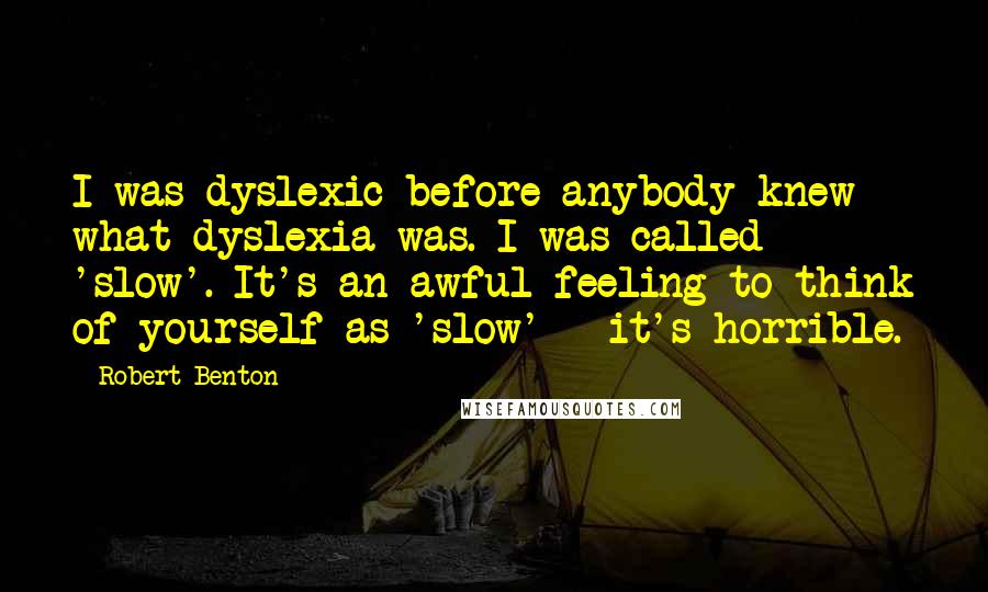 Robert Benton Quotes: I was dyslexic before anybody knew what dyslexia was. I was called 'slow'. It's an awful feeling to think of yourself as 'slow' - it's horrible.