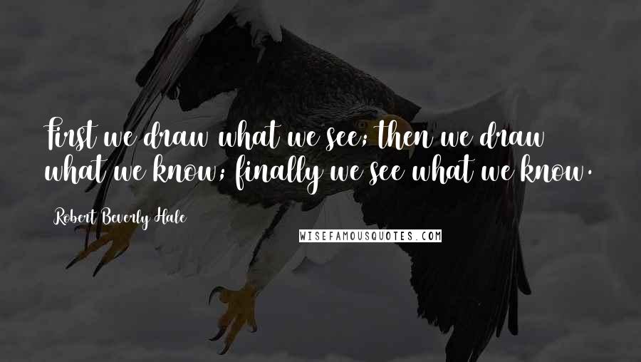 Robert Beverly Hale Quotes: First we draw what we see; then we draw what we know; finally we see what we know.