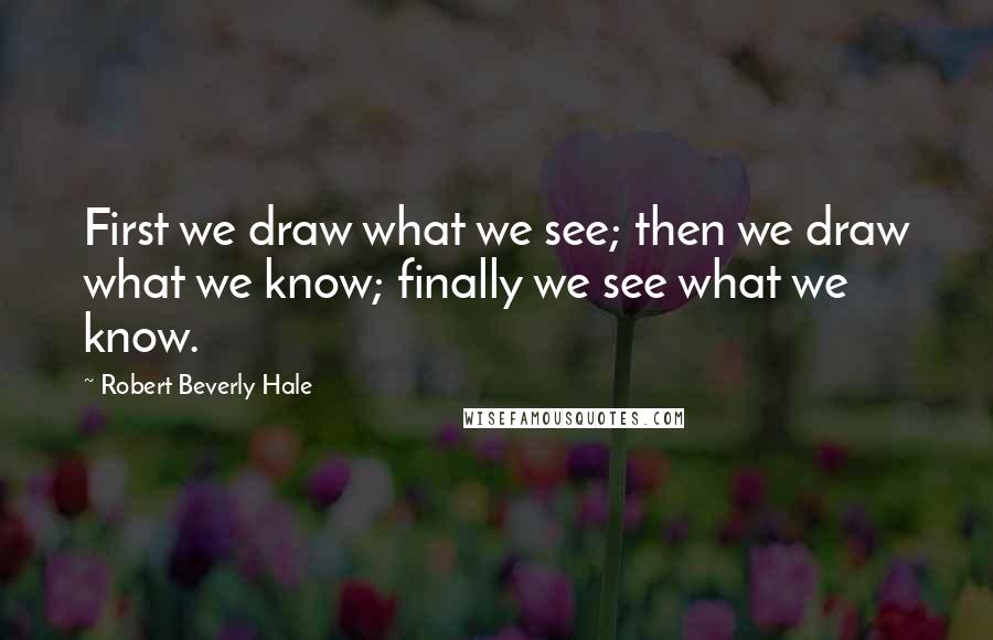 Robert Beverly Hale Quotes: First we draw what we see; then we draw what we know; finally we see what we know.