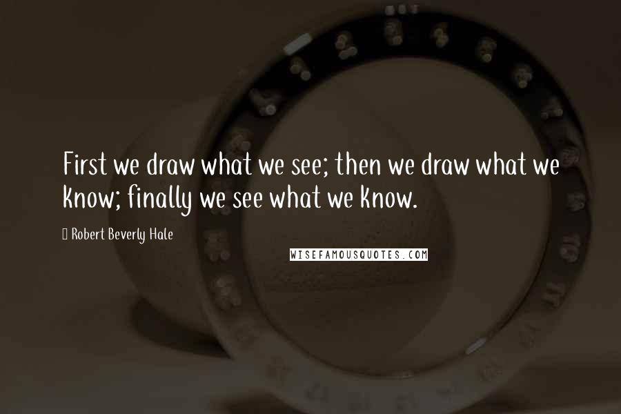 Robert Beverly Hale Quotes: First we draw what we see; then we draw what we know; finally we see what we know.