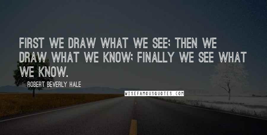 Robert Beverly Hale Quotes: First we draw what we see; then we draw what we know; finally we see what we know.