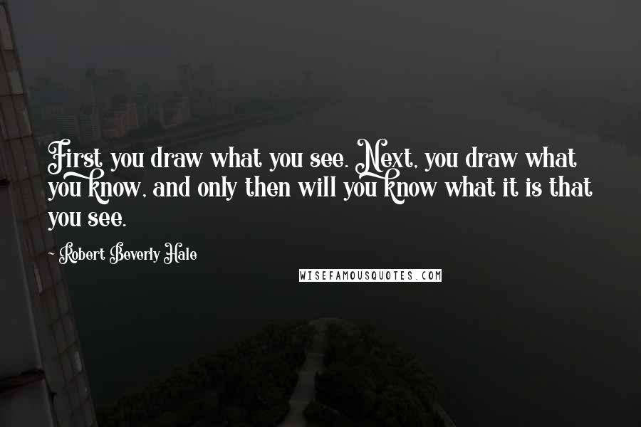 Robert Beverly Hale Quotes: First you draw what you see. Next, you draw what you know, and only then will you know what it is that you see.