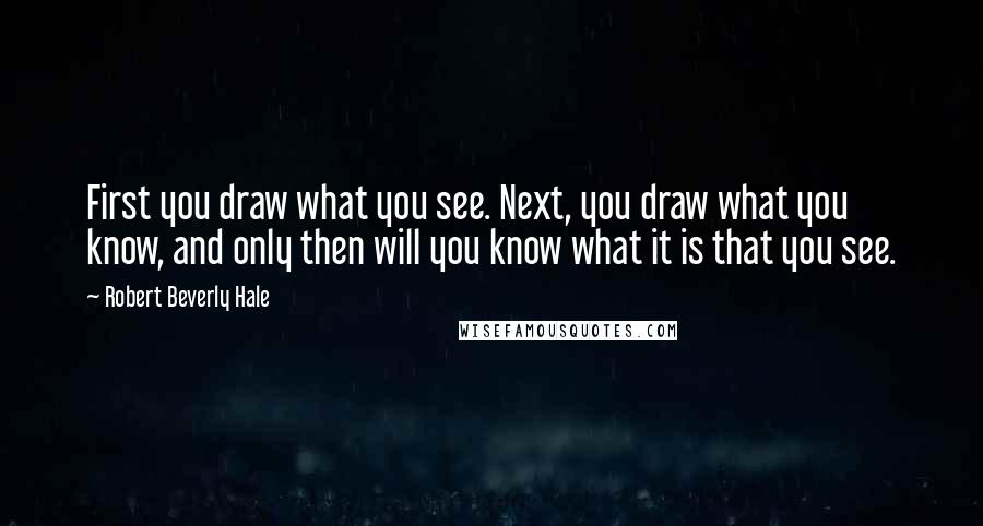 Robert Beverly Hale Quotes: First you draw what you see. Next, you draw what you know, and only then will you know what it is that you see.