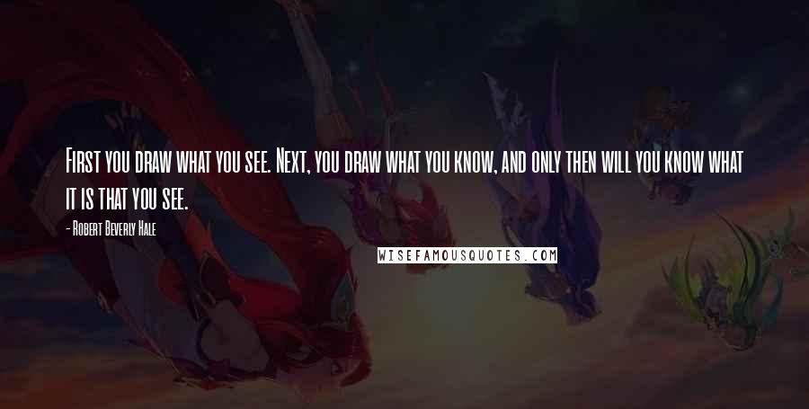 Robert Beverly Hale Quotes: First you draw what you see. Next, you draw what you know, and only then will you know what it is that you see.