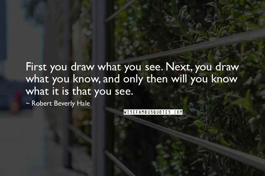 Robert Beverly Hale Quotes: First you draw what you see. Next, you draw what you know, and only then will you know what it is that you see.