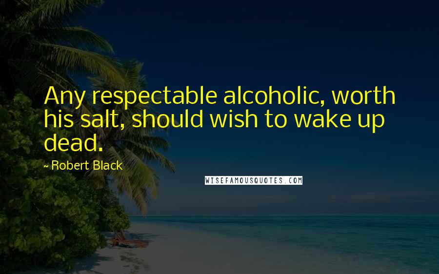 Robert Black Quotes: Any respectable alcoholic, worth his salt, should wish to wake up dead.