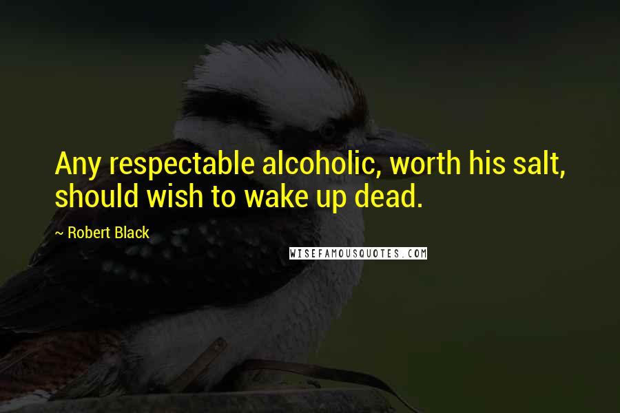 Robert Black Quotes: Any respectable alcoholic, worth his salt, should wish to wake up dead.