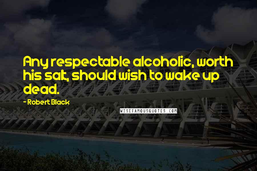 Robert Black Quotes: Any respectable alcoholic, worth his salt, should wish to wake up dead.