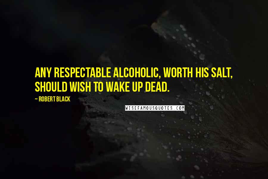Robert Black Quotes: Any respectable alcoholic, worth his salt, should wish to wake up dead.