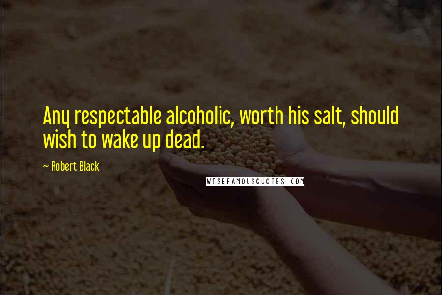 Robert Black Quotes: Any respectable alcoholic, worth his salt, should wish to wake up dead.