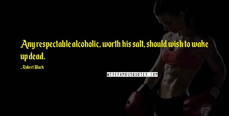 Robert Black Quotes: Any respectable alcoholic, worth his salt, should wish to wake up dead.
