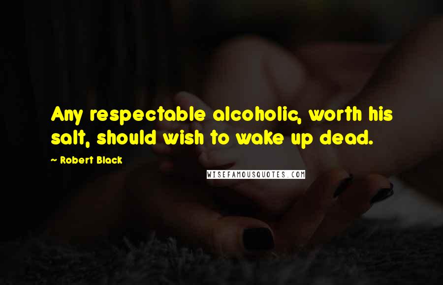 Robert Black Quotes: Any respectable alcoholic, worth his salt, should wish to wake up dead.