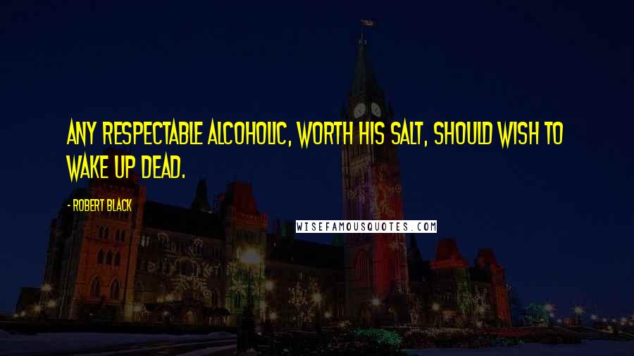 Robert Black Quotes: Any respectable alcoholic, worth his salt, should wish to wake up dead.