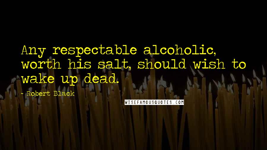 Robert Black Quotes: Any respectable alcoholic, worth his salt, should wish to wake up dead.
