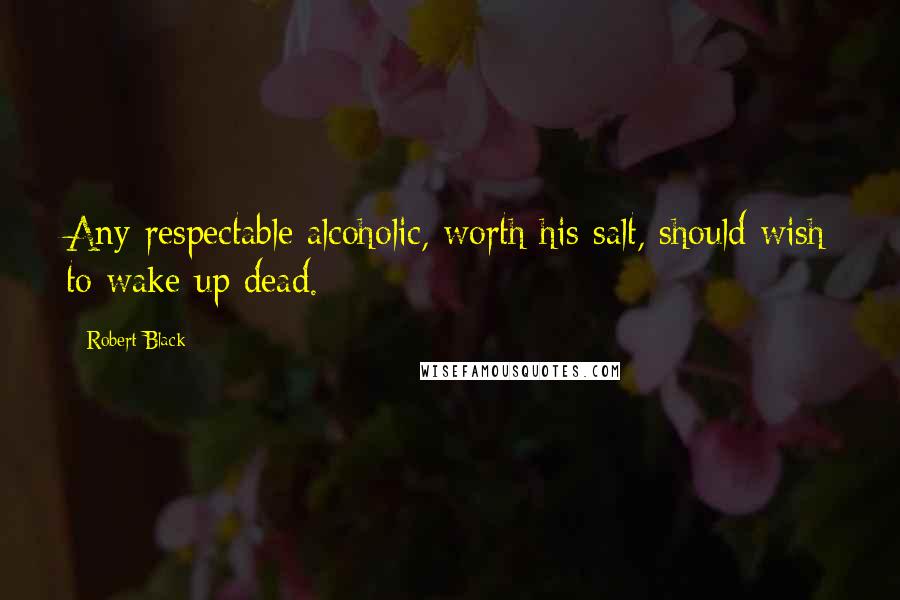 Robert Black Quotes: Any respectable alcoholic, worth his salt, should wish to wake up dead.