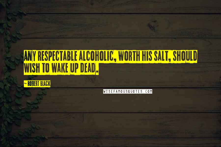 Robert Black Quotes: Any respectable alcoholic, worth his salt, should wish to wake up dead.
