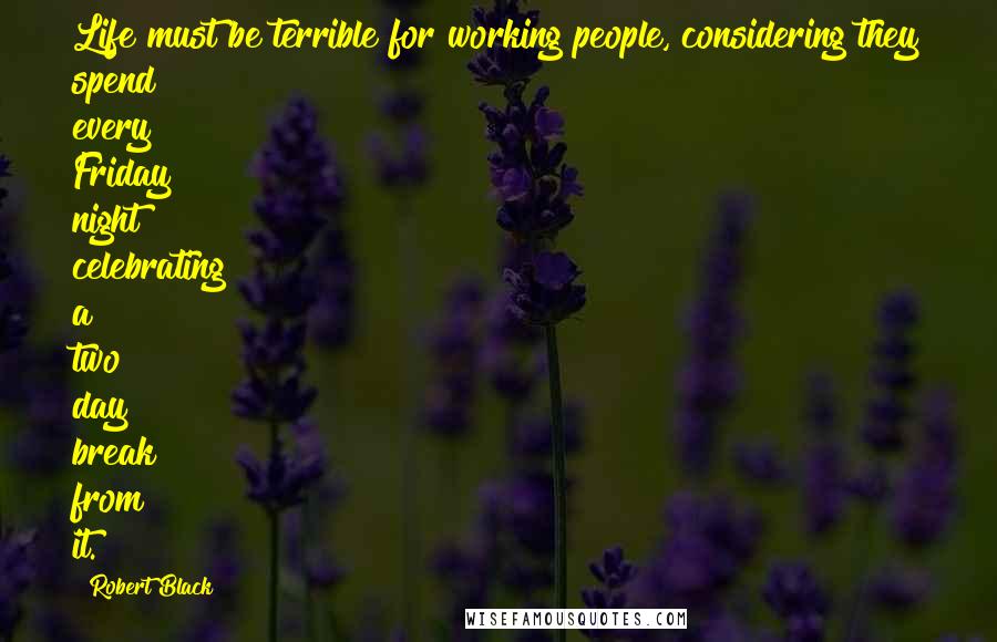 Robert Black Quotes: Life must be terrible for working people, considering they spend every Friday night celebrating a two day break from it.