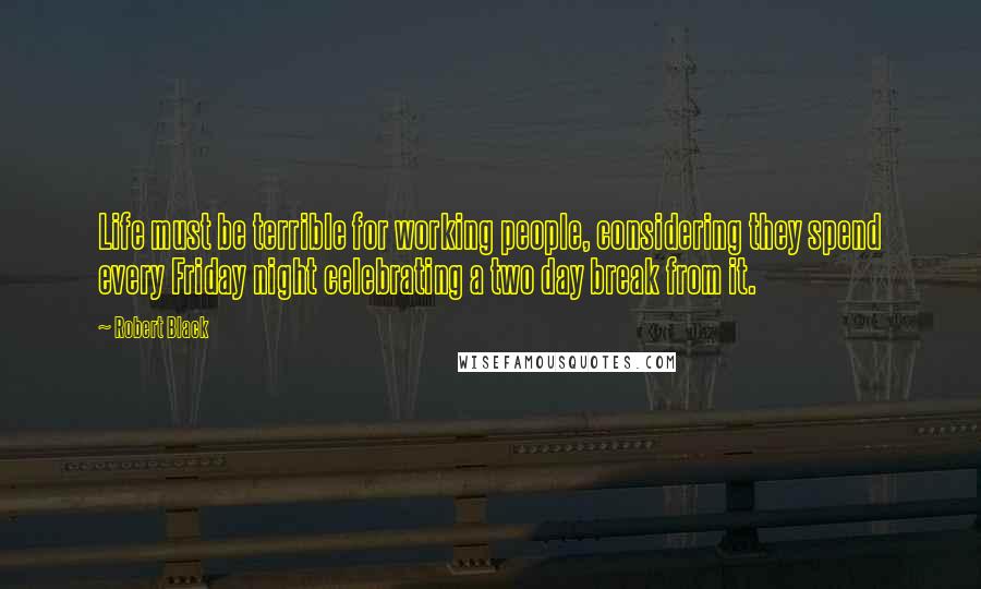 Robert Black Quotes: Life must be terrible for working people, considering they spend every Friday night celebrating a two day break from it.