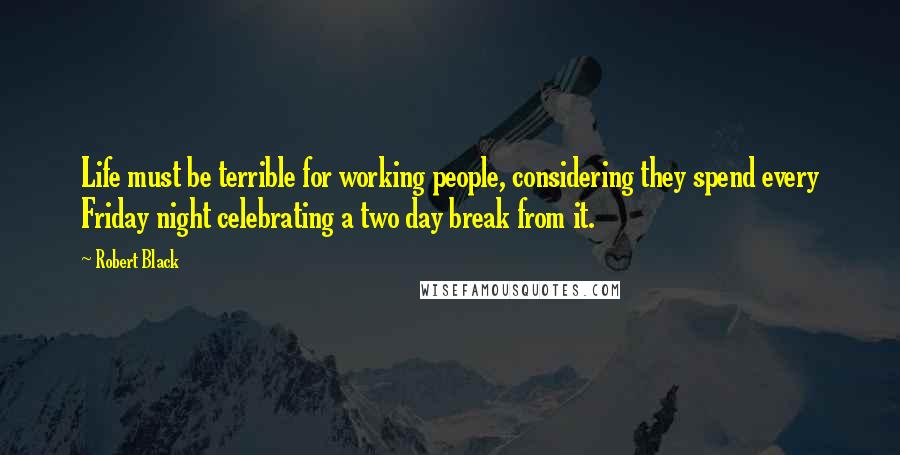 Robert Black Quotes: Life must be terrible for working people, considering they spend every Friday night celebrating a two day break from it.