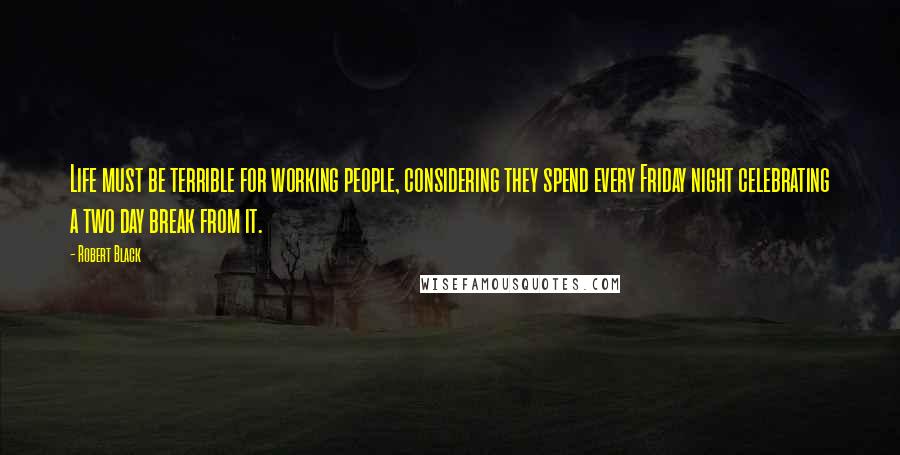 Robert Black Quotes: Life must be terrible for working people, considering they spend every Friday night celebrating a two day break from it.