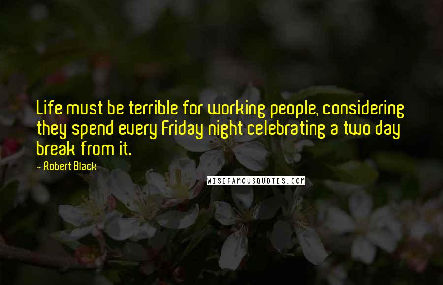 Robert Black Quotes: Life must be terrible for working people, considering they spend every Friday night celebrating a two day break from it.