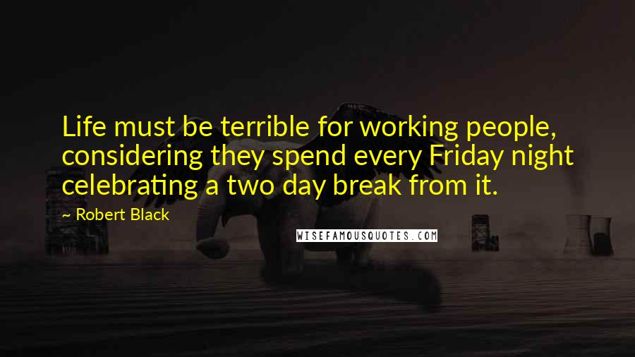 Robert Black Quotes: Life must be terrible for working people, considering they spend every Friday night celebrating a two day break from it.