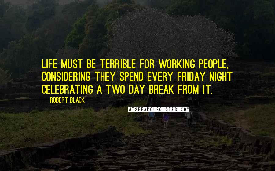 Robert Black Quotes: Life must be terrible for working people, considering they spend every Friday night celebrating a two day break from it.