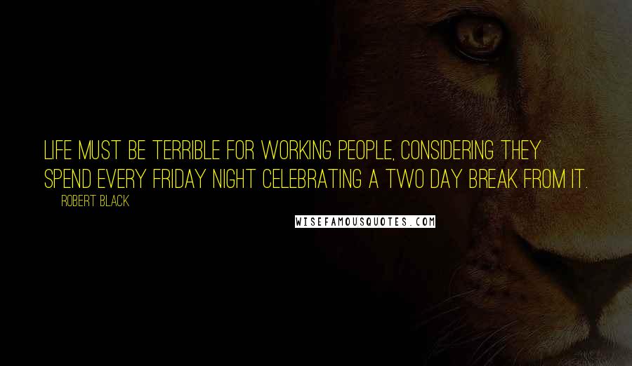 Robert Black Quotes: Life must be terrible for working people, considering they spend every Friday night celebrating a two day break from it.