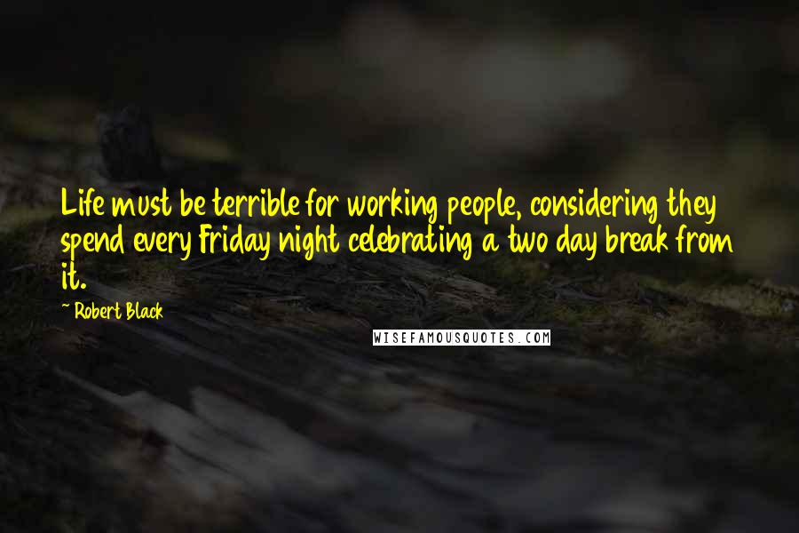 Robert Black Quotes: Life must be terrible for working people, considering they spend every Friday night celebrating a two day break from it.