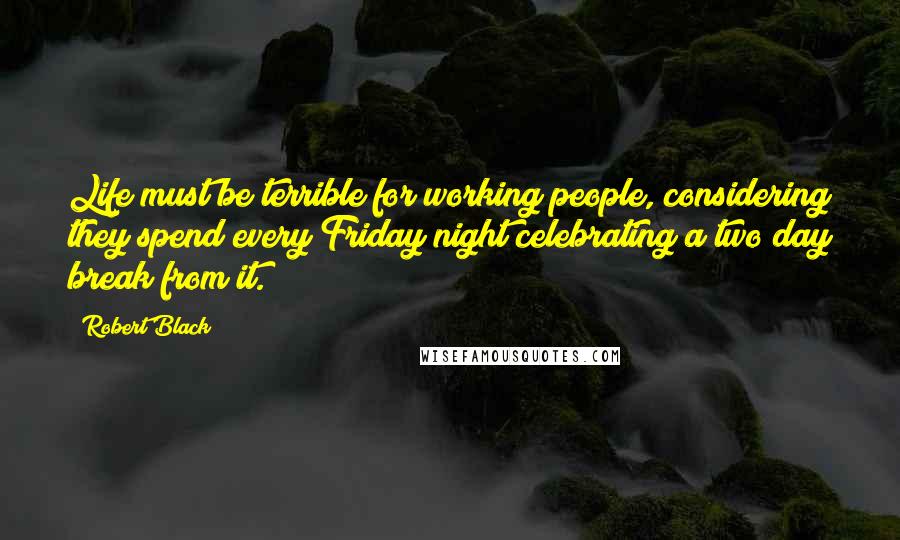 Robert Black Quotes: Life must be terrible for working people, considering they spend every Friday night celebrating a two day break from it.