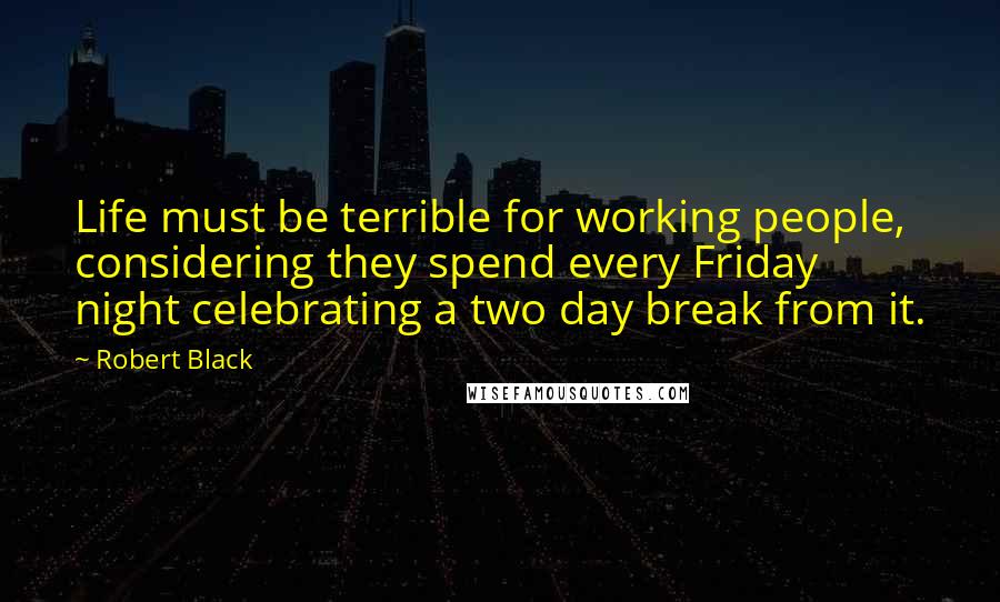 Robert Black Quotes: Life must be terrible for working people, considering they spend every Friday night celebrating a two day break from it.