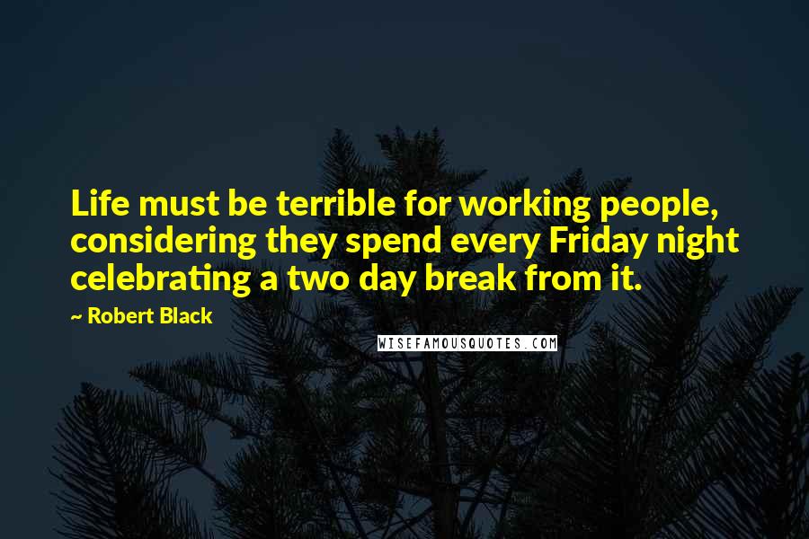 Robert Black Quotes: Life must be terrible for working people, considering they spend every Friday night celebrating a two day break from it.