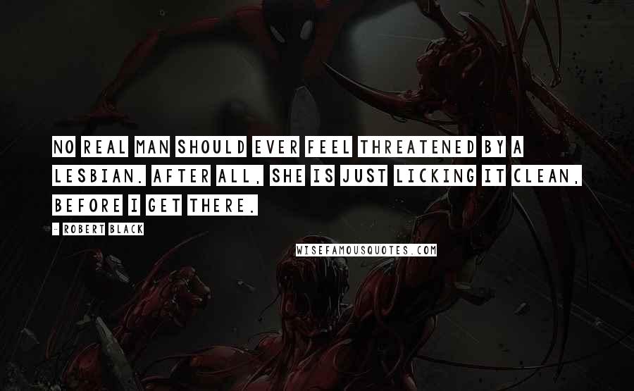 Robert Black Quotes: No real man should ever feel threatened by a lesbian. After all, she is just licking it clean, before I get there.