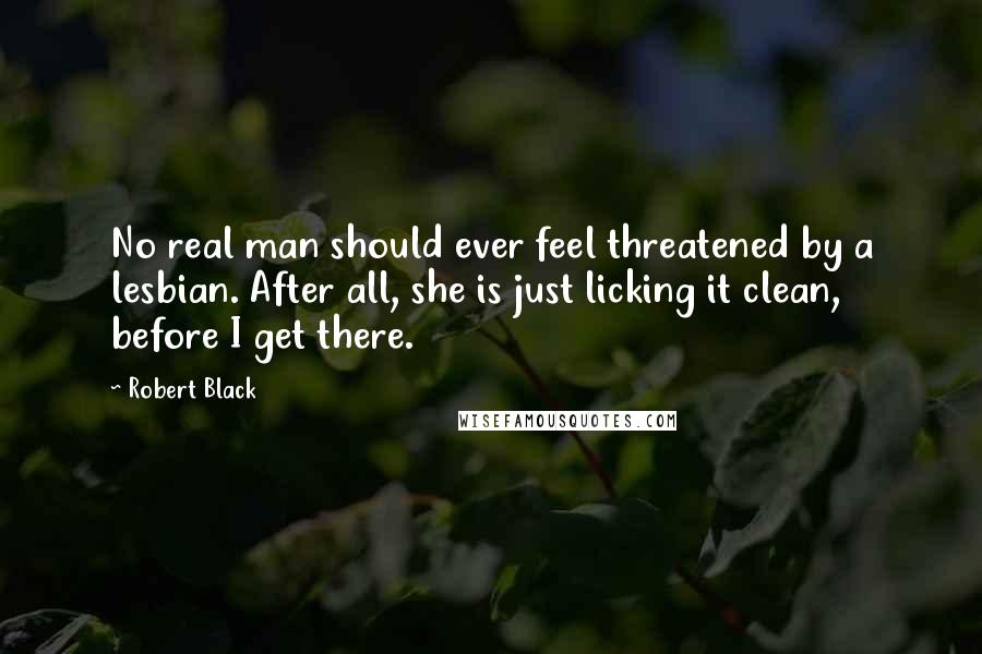 Robert Black Quotes: No real man should ever feel threatened by a lesbian. After all, she is just licking it clean, before I get there.