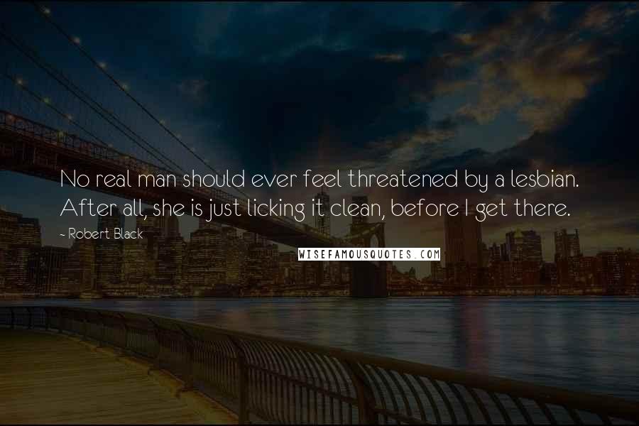 Robert Black Quotes: No real man should ever feel threatened by a lesbian. After all, she is just licking it clean, before I get there.