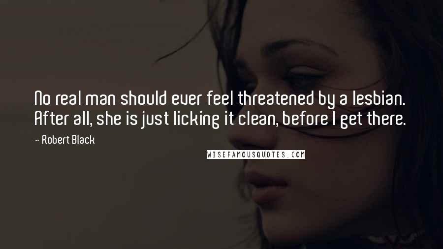 Robert Black Quotes: No real man should ever feel threatened by a lesbian. After all, she is just licking it clean, before I get there.