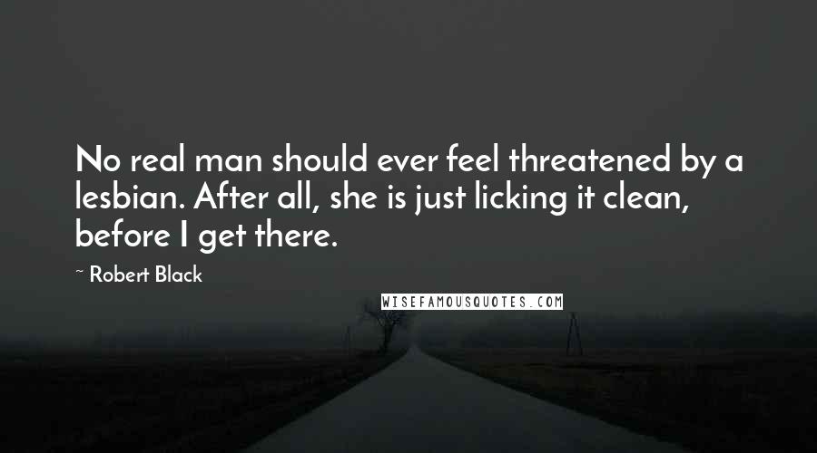 Robert Black Quotes: No real man should ever feel threatened by a lesbian. After all, she is just licking it clean, before I get there.