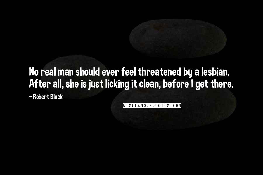 Robert Black Quotes: No real man should ever feel threatened by a lesbian. After all, she is just licking it clean, before I get there.