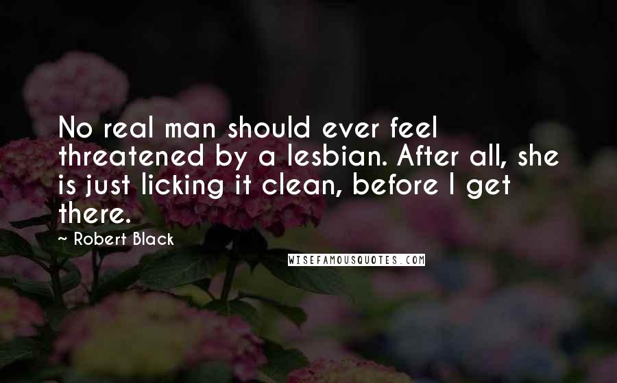 Robert Black Quotes: No real man should ever feel threatened by a lesbian. After all, she is just licking it clean, before I get there.