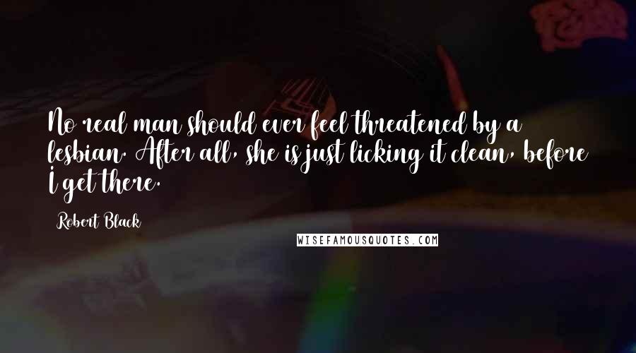 Robert Black Quotes: No real man should ever feel threatened by a lesbian. After all, she is just licking it clean, before I get there.