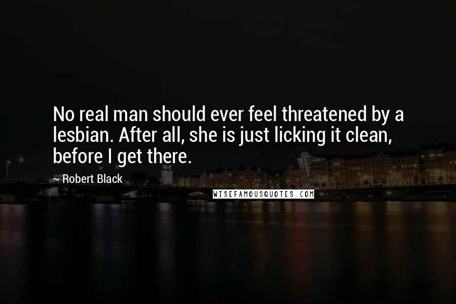 Robert Black Quotes: No real man should ever feel threatened by a lesbian. After all, she is just licking it clean, before I get there.