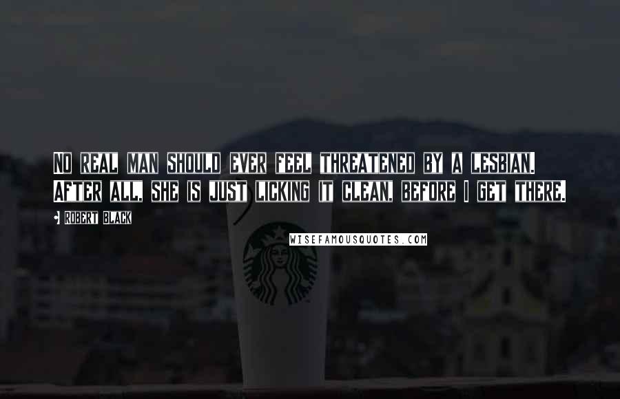 Robert Black Quotes: No real man should ever feel threatened by a lesbian. After all, she is just licking it clean, before I get there.